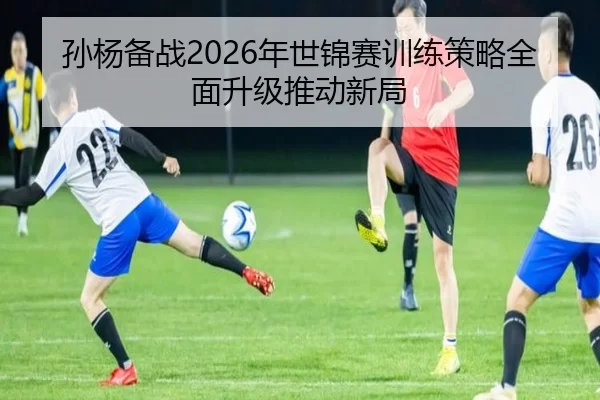 孙杨备战2026年世锦赛训练策略全面升级推动新局